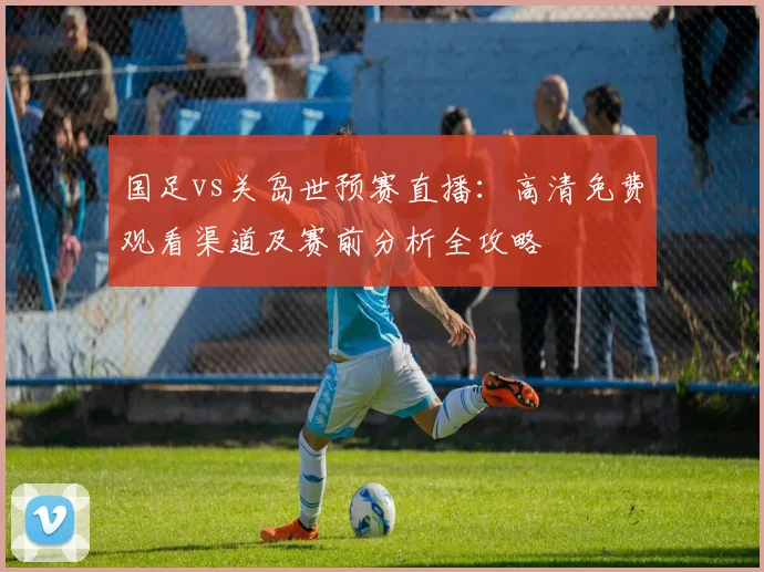 国足vs关岛世预赛直播：高清免费观看渠道及赛前分析全攻略