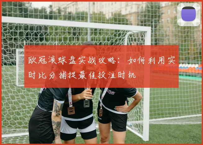欧冠滚球盘实战攻略：如何利用实时比分捕捉最佳投注时机