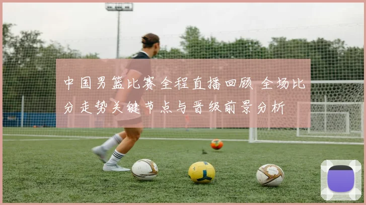 中国男篮比赛全程直播回顾 全场比分走势关键节点与晋级前景分析